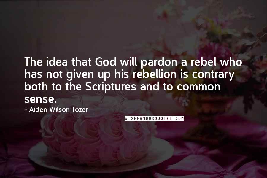 Aiden Wilson Tozer Quotes: The idea that God will pardon a rebel who has not given up his rebellion is contrary both to the Scriptures and to common sense.