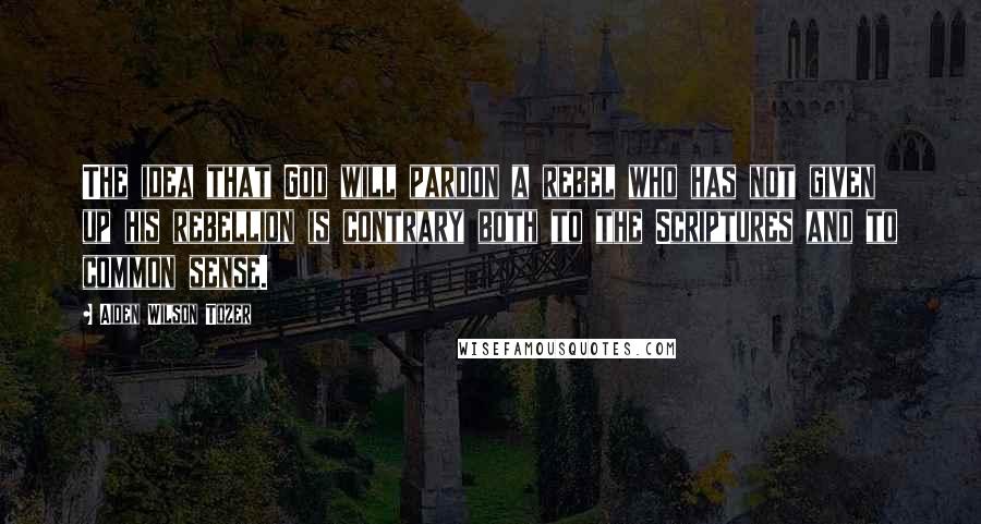 Aiden Wilson Tozer Quotes: The idea that God will pardon a rebel who has not given up his rebellion is contrary both to the Scriptures and to common sense.