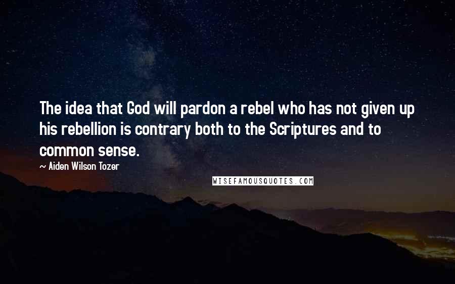 Aiden Wilson Tozer Quotes: The idea that God will pardon a rebel who has not given up his rebellion is contrary both to the Scriptures and to common sense.