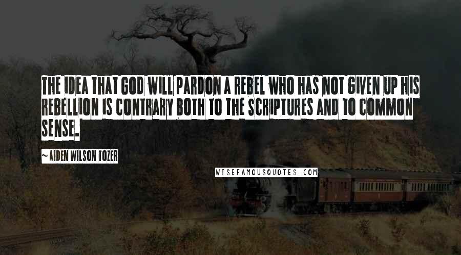 Aiden Wilson Tozer Quotes: The idea that God will pardon a rebel who has not given up his rebellion is contrary both to the Scriptures and to common sense.