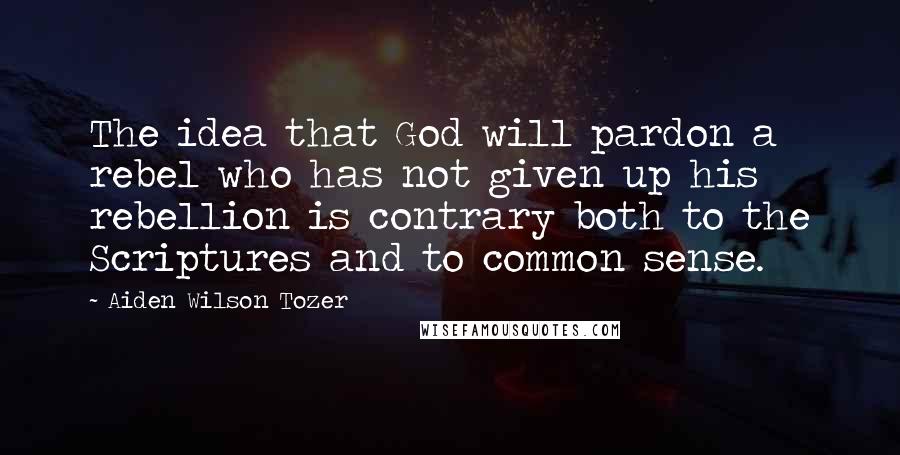 Aiden Wilson Tozer Quotes: The idea that God will pardon a rebel who has not given up his rebellion is contrary both to the Scriptures and to common sense.