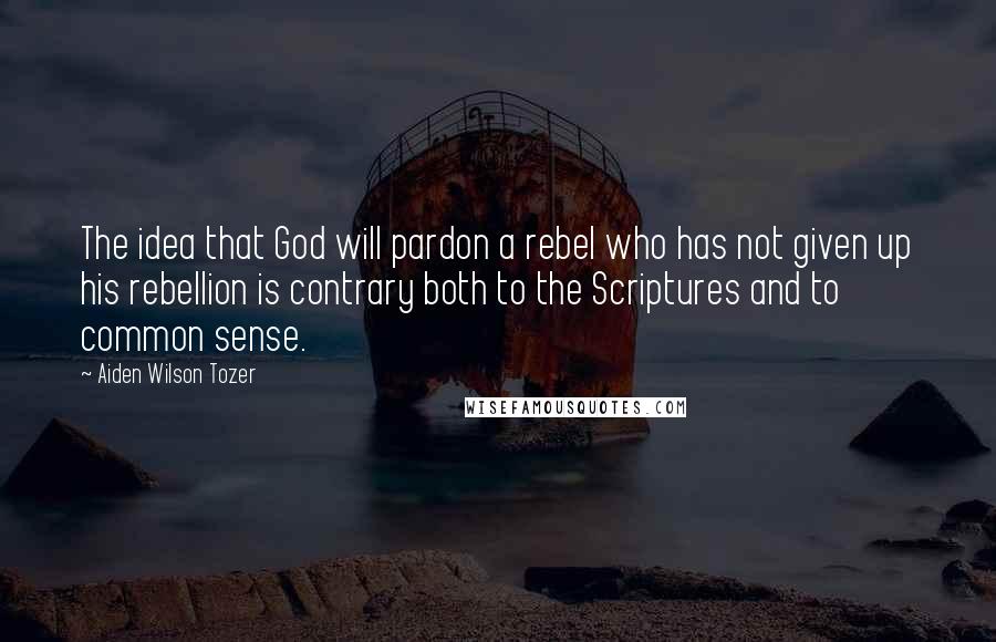 Aiden Wilson Tozer Quotes: The idea that God will pardon a rebel who has not given up his rebellion is contrary both to the Scriptures and to common sense.