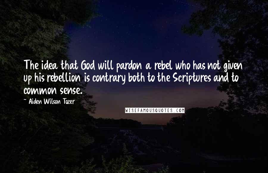 Aiden Wilson Tozer Quotes: The idea that God will pardon a rebel who has not given up his rebellion is contrary both to the Scriptures and to common sense.