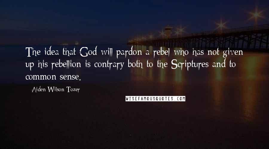 Aiden Wilson Tozer Quotes: The idea that God will pardon a rebel who has not given up his rebellion is contrary both to the Scriptures and to common sense.