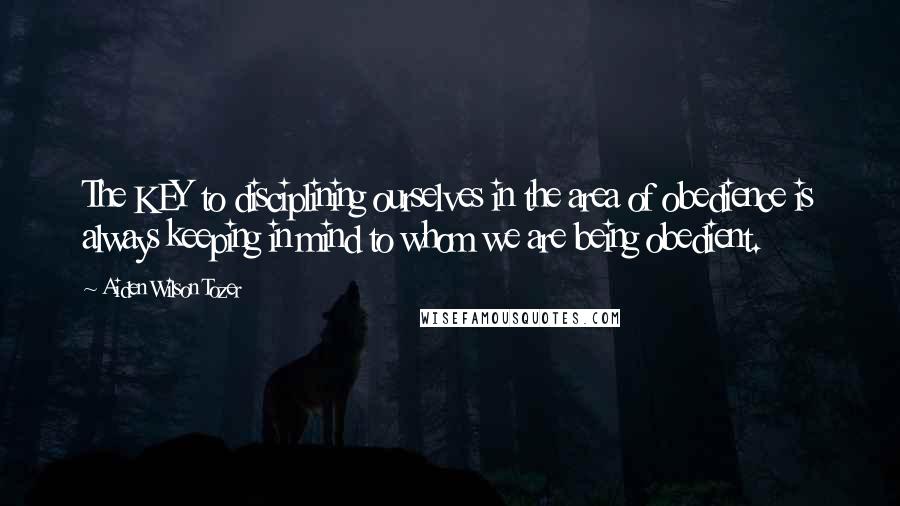 Aiden Wilson Tozer Quotes: The KEY to disciplining ourselves in the area of obedience is always keeping in mind to whom we are being obedient.