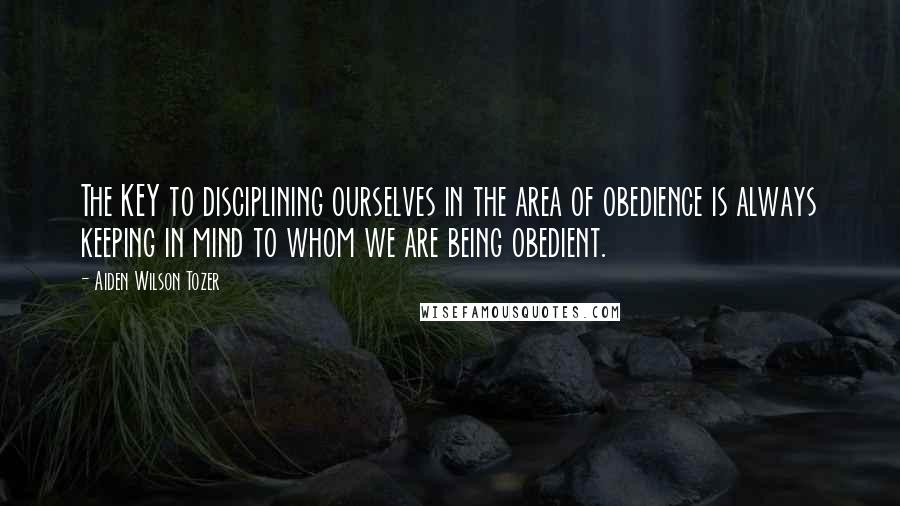 Aiden Wilson Tozer Quotes: The KEY to disciplining ourselves in the area of obedience is always keeping in mind to whom we are being obedient.