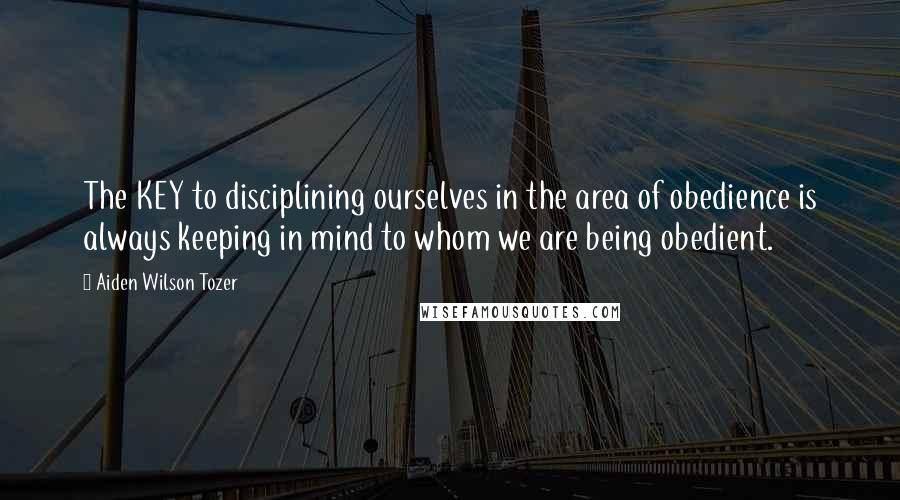 Aiden Wilson Tozer Quotes: The KEY to disciplining ourselves in the area of obedience is always keeping in mind to whom we are being obedient.