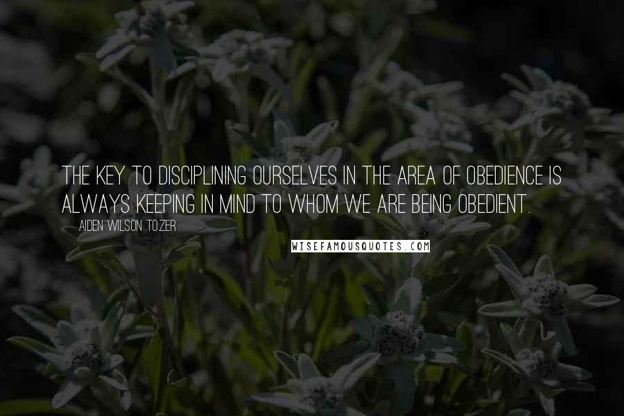 Aiden Wilson Tozer Quotes: The KEY to disciplining ourselves in the area of obedience is always keeping in mind to whom we are being obedient.