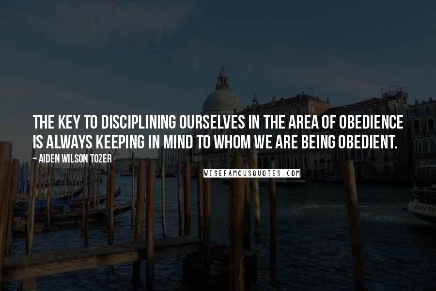 Aiden Wilson Tozer Quotes: The KEY to disciplining ourselves in the area of obedience is always keeping in mind to whom we are being obedient.