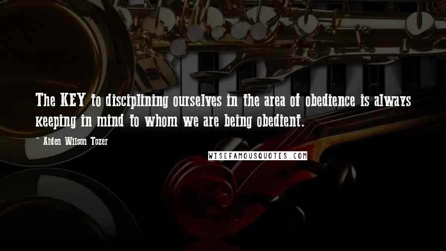 Aiden Wilson Tozer Quotes: The KEY to disciplining ourselves in the area of obedience is always keeping in mind to whom we are being obedient.