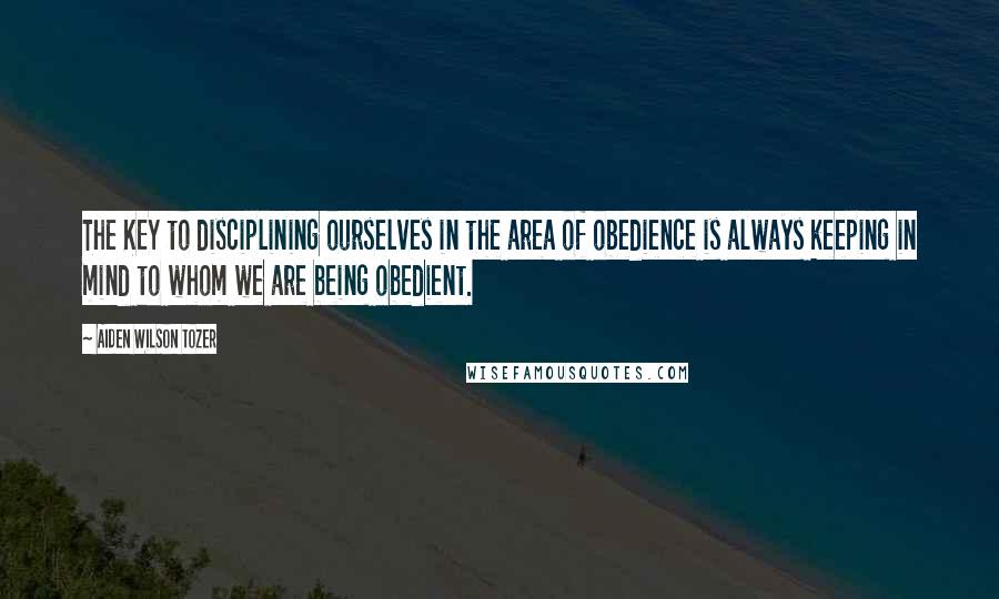 Aiden Wilson Tozer Quotes: The KEY to disciplining ourselves in the area of obedience is always keeping in mind to whom we are being obedient.