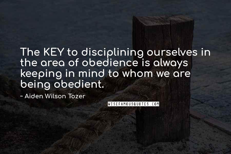 Aiden Wilson Tozer Quotes: The KEY to disciplining ourselves in the area of obedience is always keeping in mind to whom we are being obedient.