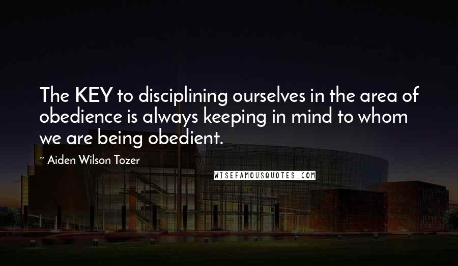 Aiden Wilson Tozer Quotes: The KEY to disciplining ourselves in the area of obedience is always keeping in mind to whom we are being obedient.