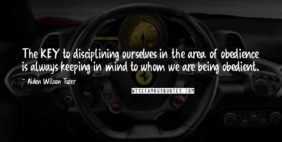 Aiden Wilson Tozer Quotes: The KEY to disciplining ourselves in the area of obedience is always keeping in mind to whom we are being obedient.