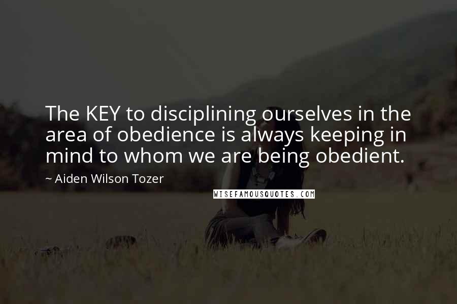 Aiden Wilson Tozer Quotes: The KEY to disciplining ourselves in the area of obedience is always keeping in mind to whom we are being obedient.