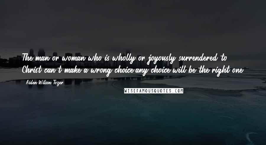 Aiden Wilson Tozer Quotes: The man or woman who is wholly or joyously surrendered to Christ can't make a wrong choice/any choice will be the right one.