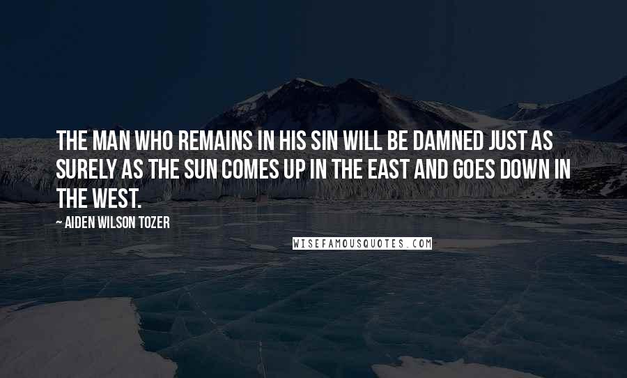 Aiden Wilson Tozer Quotes: The man who remains in his sin will be damned just as surely as the sun comes up in the east and goes down in the west.