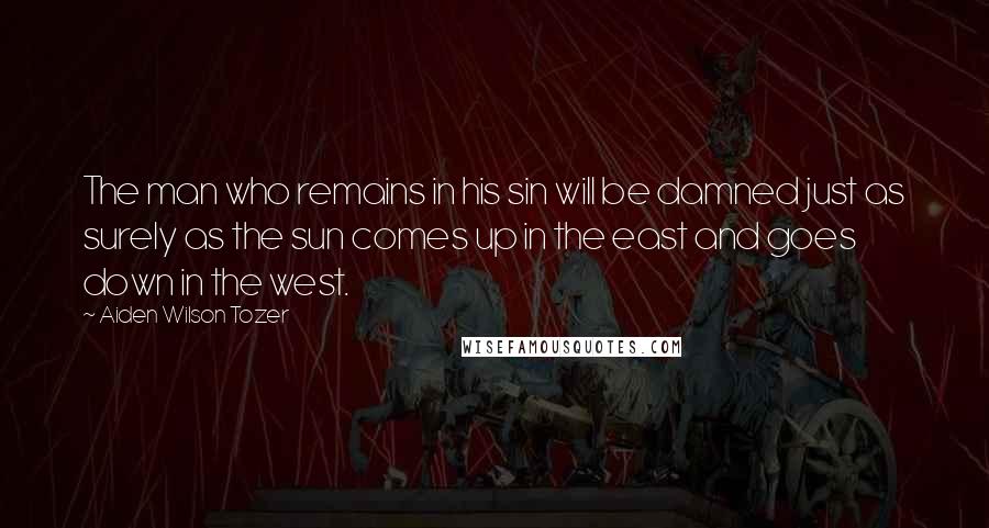 Aiden Wilson Tozer Quotes: The man who remains in his sin will be damned just as surely as the sun comes up in the east and goes down in the west.