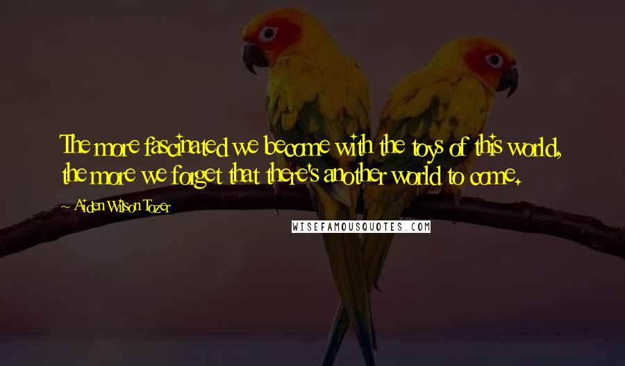 Aiden Wilson Tozer Quotes: The more fascinated we become with the toys of this world, the more we forget that there's another world to come.