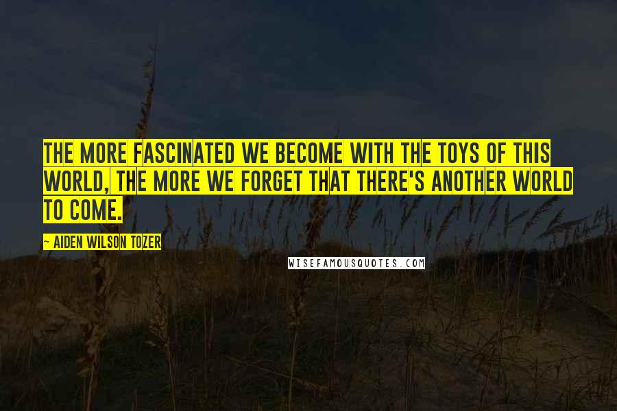 Aiden Wilson Tozer Quotes: The more fascinated we become with the toys of this world, the more we forget that there's another world to come.