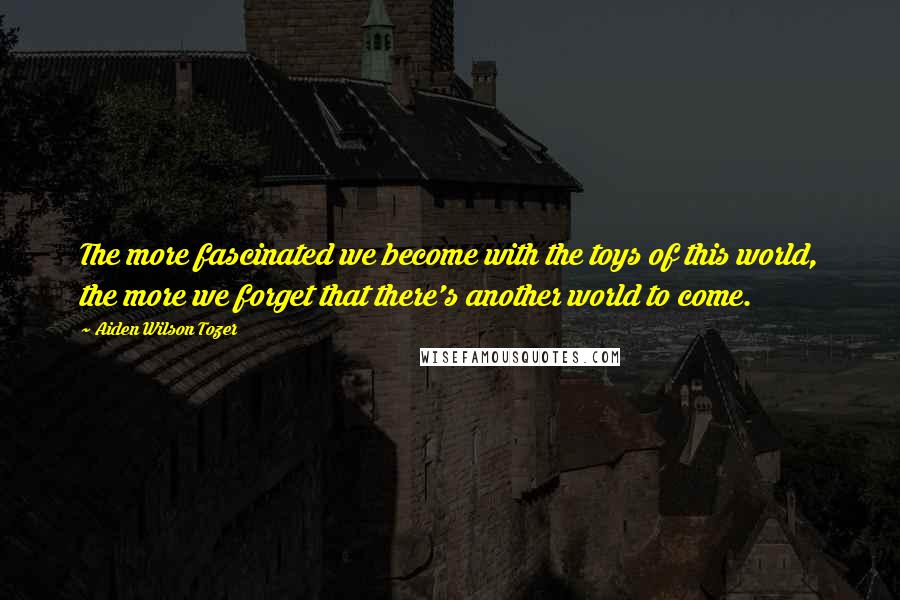 Aiden Wilson Tozer Quotes: The more fascinated we become with the toys of this world, the more we forget that there's another world to come.