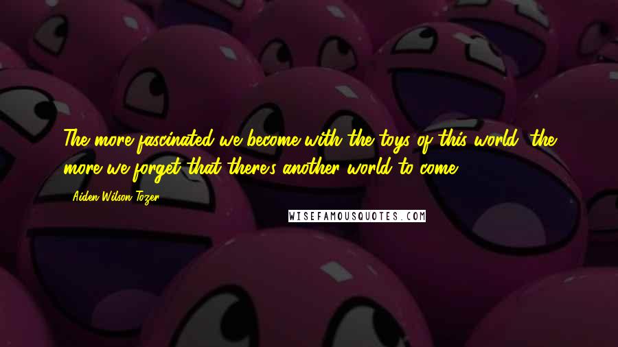 Aiden Wilson Tozer Quotes: The more fascinated we become with the toys of this world, the more we forget that there's another world to come.