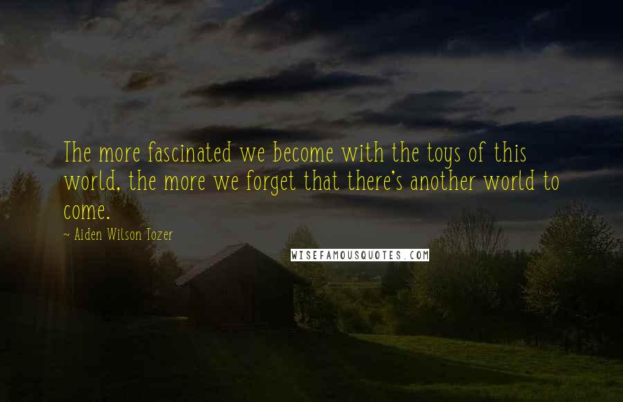 Aiden Wilson Tozer Quotes: The more fascinated we become with the toys of this world, the more we forget that there's another world to come.