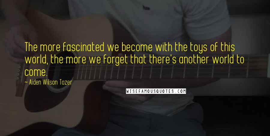 Aiden Wilson Tozer Quotes: The more fascinated we become with the toys of this world, the more we forget that there's another world to come.
