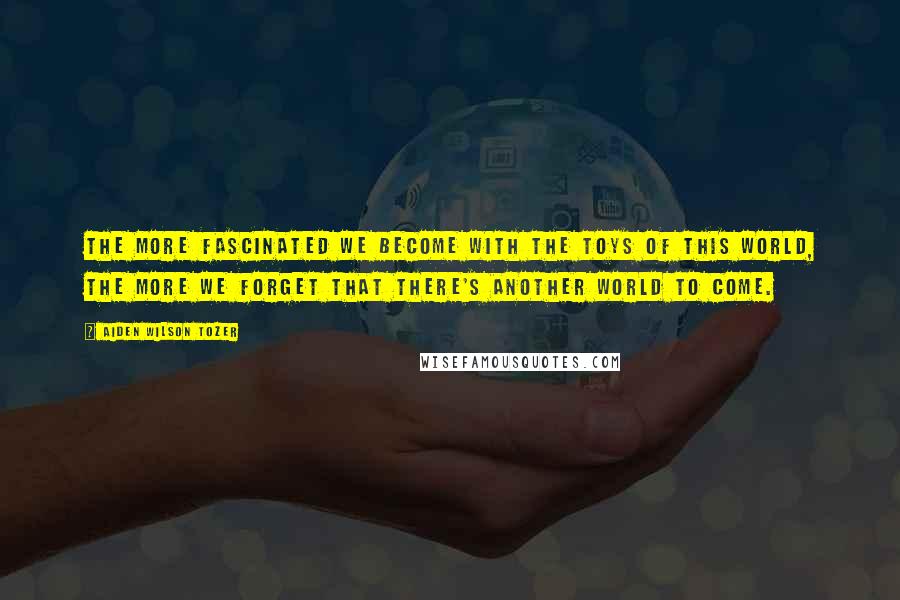 Aiden Wilson Tozer Quotes: The more fascinated we become with the toys of this world, the more we forget that there's another world to come.