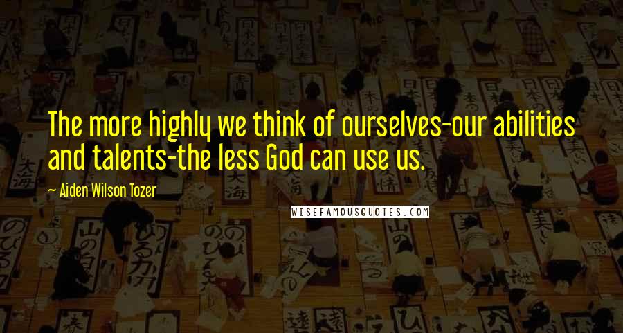 Aiden Wilson Tozer Quotes: The more highly we think of ourselves-our abilities and talents-the less God can use us.