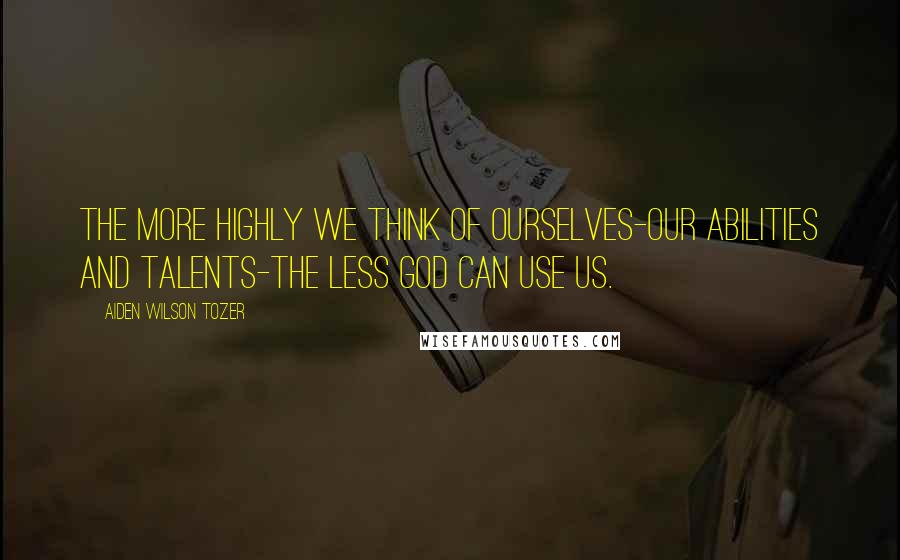 Aiden Wilson Tozer Quotes: The more highly we think of ourselves-our abilities and talents-the less God can use us.