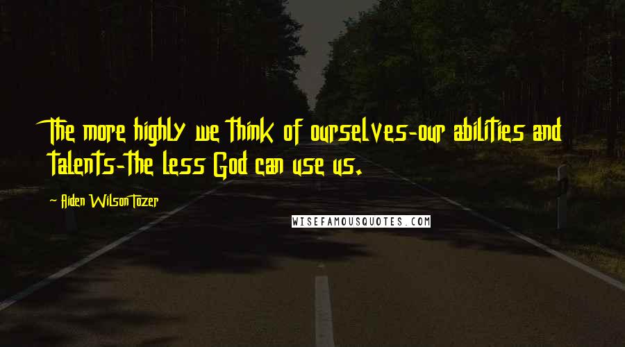 Aiden Wilson Tozer Quotes: The more highly we think of ourselves-our abilities and talents-the less God can use us.