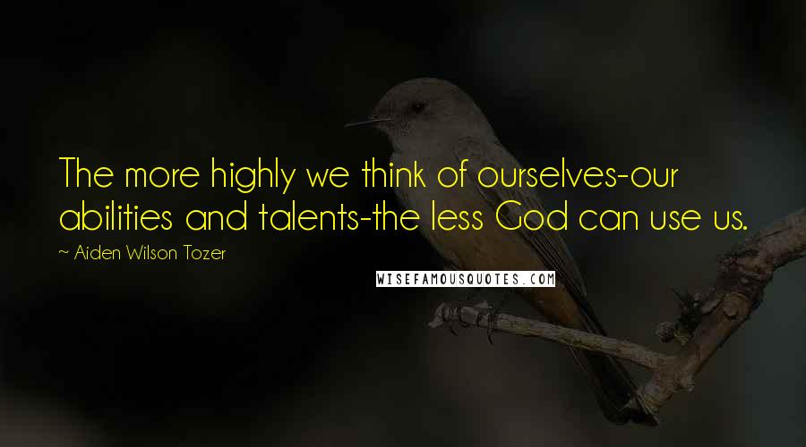 Aiden Wilson Tozer Quotes: The more highly we think of ourselves-our abilities and talents-the less God can use us.