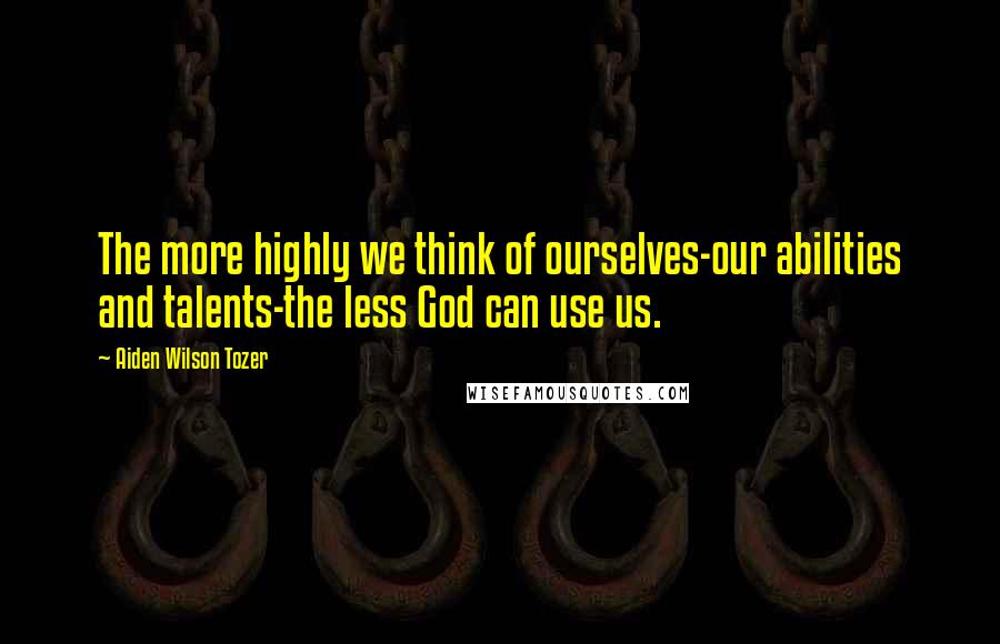 Aiden Wilson Tozer Quotes: The more highly we think of ourselves-our abilities and talents-the less God can use us.