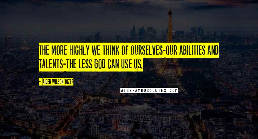 Aiden Wilson Tozer Quotes: The more highly we think of ourselves-our abilities and talents-the less God can use us.