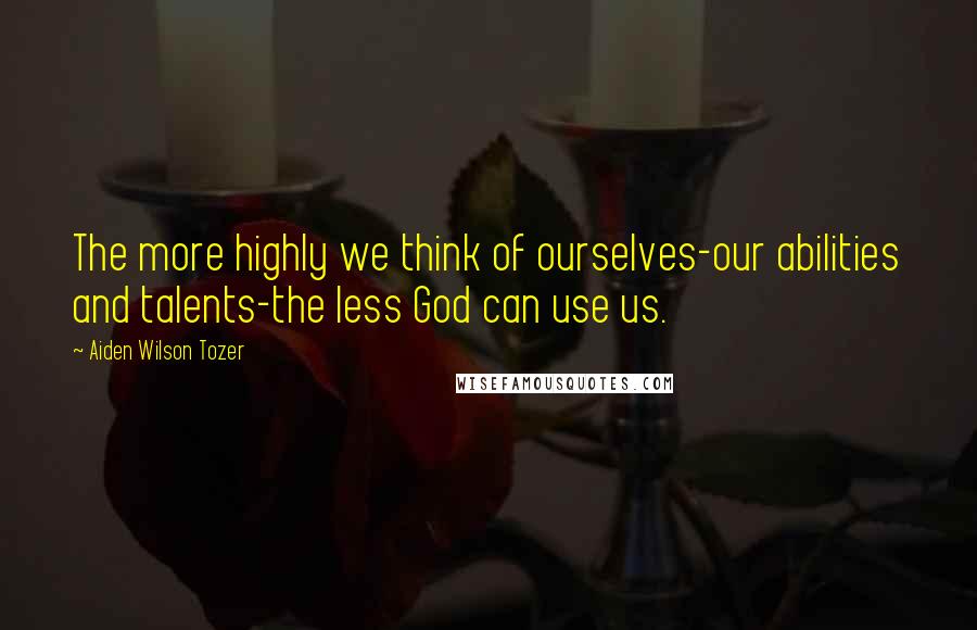 Aiden Wilson Tozer Quotes: The more highly we think of ourselves-our abilities and talents-the less God can use us.