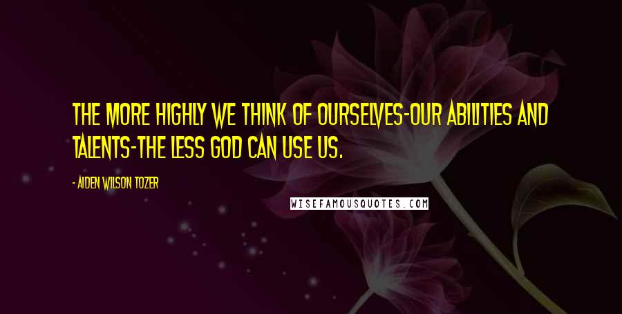 Aiden Wilson Tozer Quotes: The more highly we think of ourselves-our abilities and talents-the less God can use us.