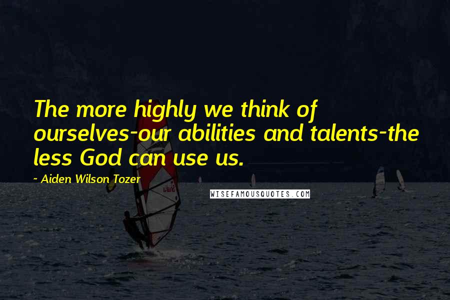 Aiden Wilson Tozer Quotes: The more highly we think of ourselves-our abilities and talents-the less God can use us.