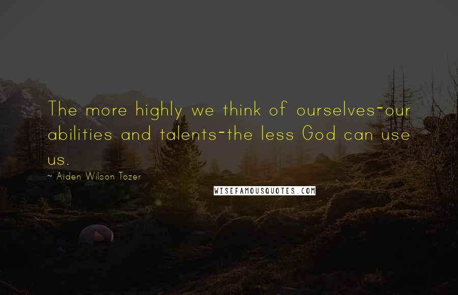 Aiden Wilson Tozer Quotes: The more highly we think of ourselves-our abilities and talents-the less God can use us.