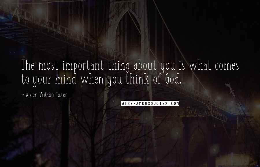 Aiden Wilson Tozer Quotes: The most important thing about you is what comes to your mind when you think of God.