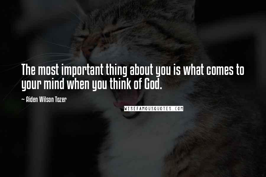 Aiden Wilson Tozer Quotes: The most important thing about you is what comes to your mind when you think of God.