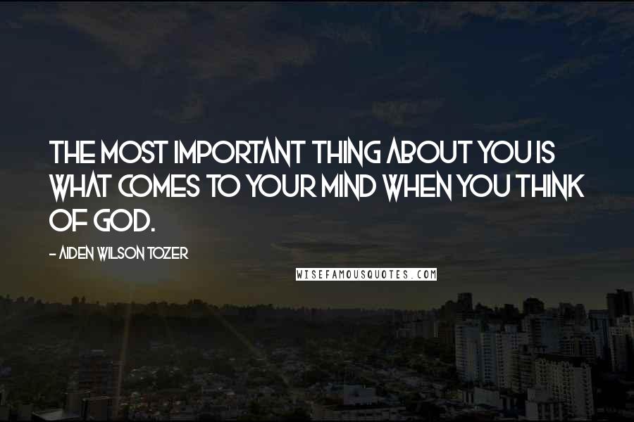 Aiden Wilson Tozer Quotes: The most important thing about you is what comes to your mind when you think of God.