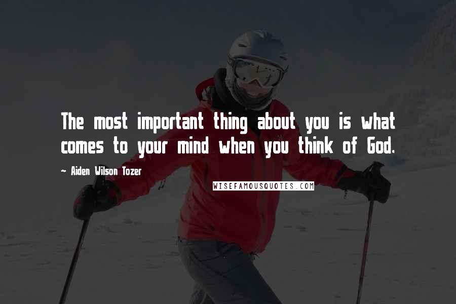 Aiden Wilson Tozer Quotes: The most important thing about you is what comes to your mind when you think of God.