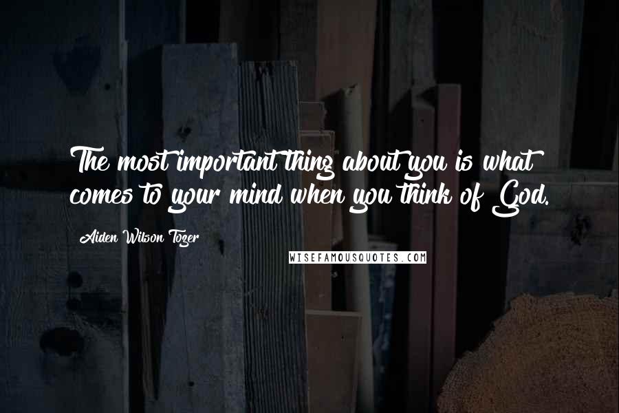 Aiden Wilson Tozer Quotes: The most important thing about you is what comes to your mind when you think of God.