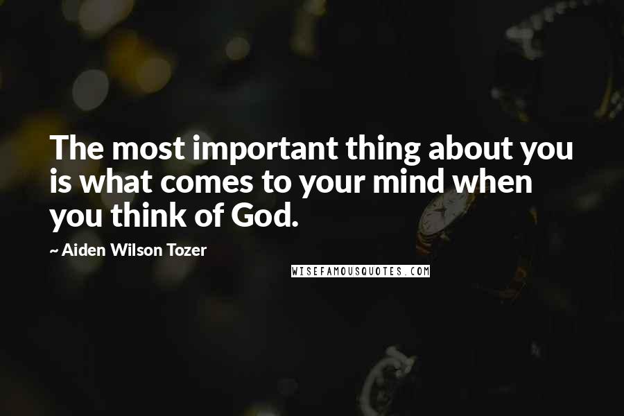 Aiden Wilson Tozer Quotes: The most important thing about you is what comes to your mind when you think of God.