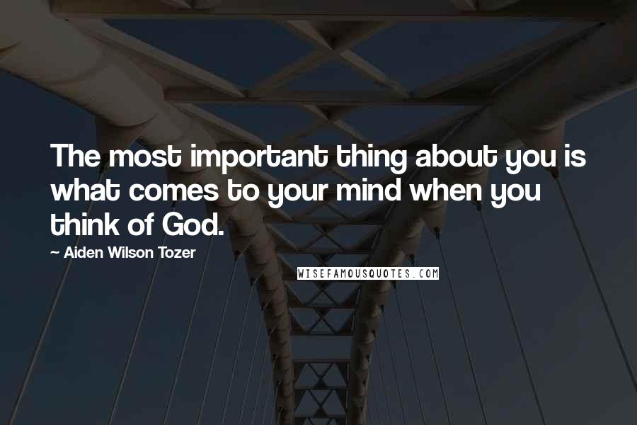 Aiden Wilson Tozer Quotes: The most important thing about you is what comes to your mind when you think of God.