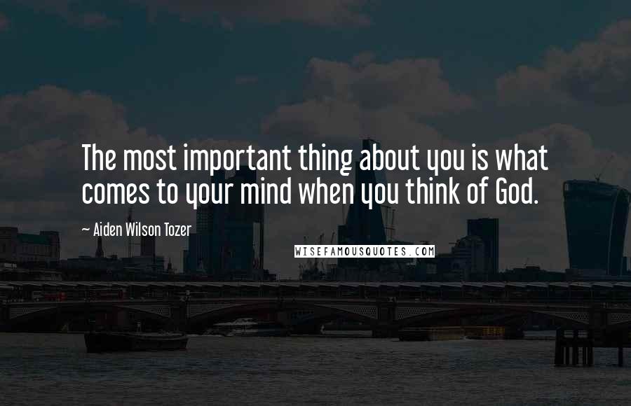 Aiden Wilson Tozer Quotes: The most important thing about you is what comes to your mind when you think of God.