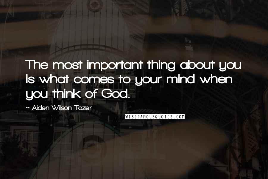 Aiden Wilson Tozer Quotes: The most important thing about you is what comes to your mind when you think of God.