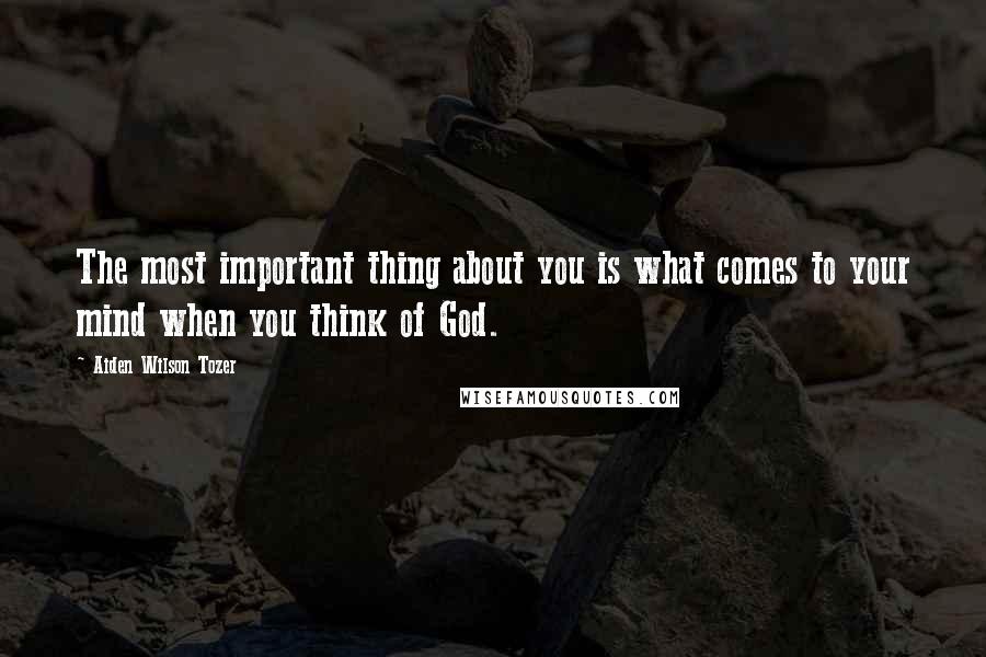 Aiden Wilson Tozer Quotes: The most important thing about you is what comes to your mind when you think of God.