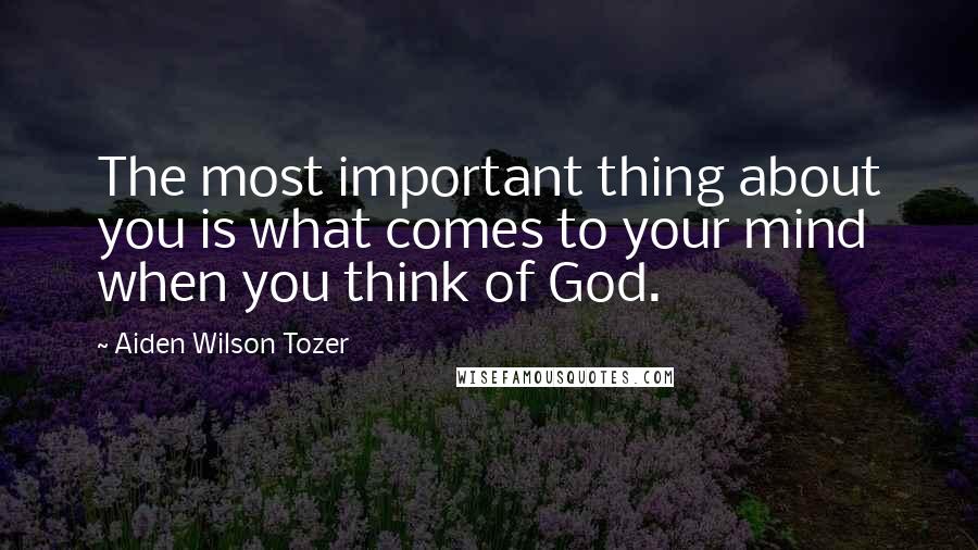 Aiden Wilson Tozer Quotes: The most important thing about you is what comes to your mind when you think of God.